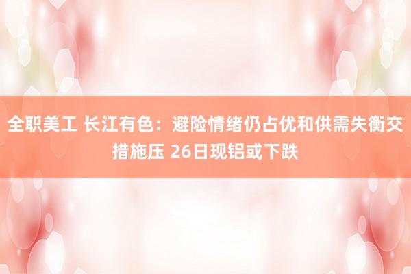 全职美工 长江有色：避险情绪仍占优和供需失衡交措施压 26日现铝或下跌