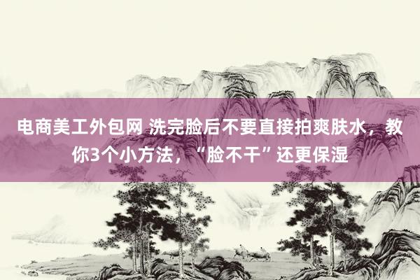 电商美工外包网 洗完脸后不要直接拍爽肤水，教你3个小方法，“脸不干”还更保湿