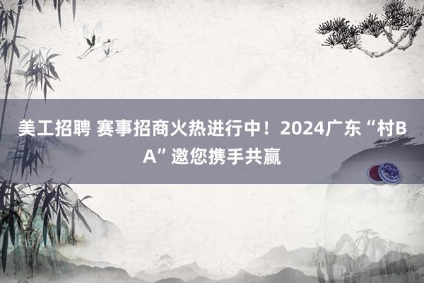 美工招聘 赛事招商火热进行中！2024广东“村BA”邀您携手共赢