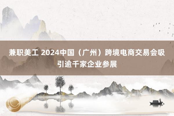 兼职美工 2024中国（广州）跨境电商交易会吸引逾千家企业参展