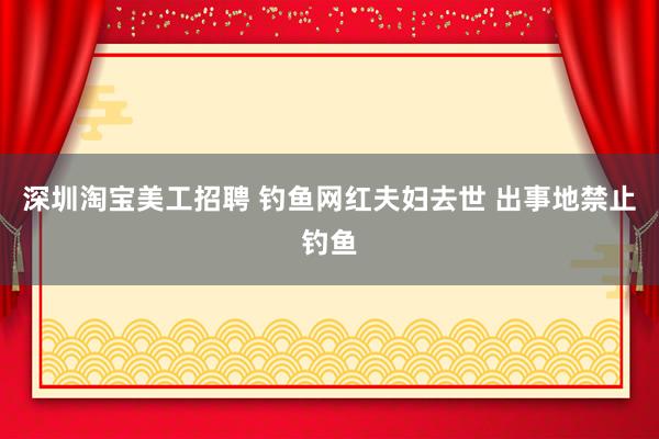 深圳淘宝美工招聘 钓鱼网红夫妇去世 出事地禁止钓鱼