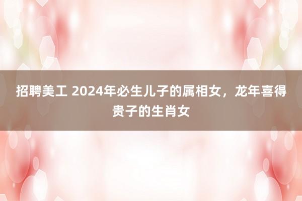 招聘美工 2024年必生儿子的属相女，龙年喜得贵子的生肖女