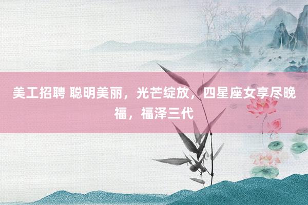 美工招聘 聪明美丽，光芒绽放，四星座女享尽晚福，福泽三代