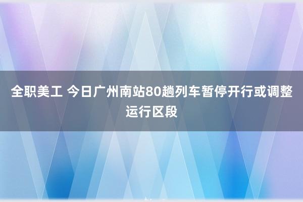 全职美工 今日广州南站80趟列车暂停开行或调整运行区段