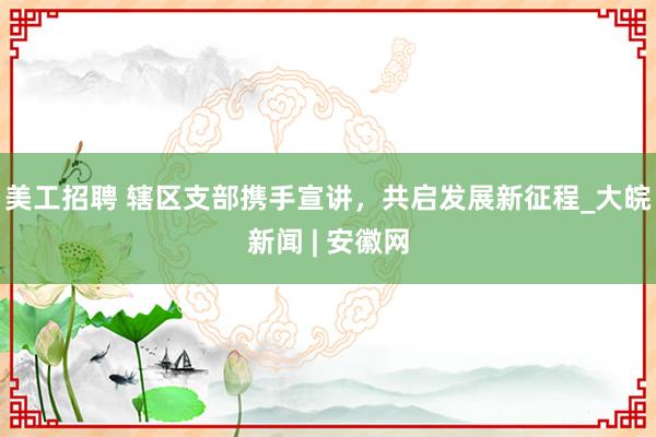 美工招聘 辖区支部携手宣讲，共启发展新征程_大皖新闻 | 安徽网