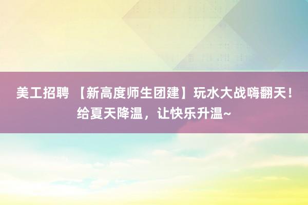 美工招聘 【新高度师生团建】玩水大战嗨翻天！给夏天降温，让快乐升温~