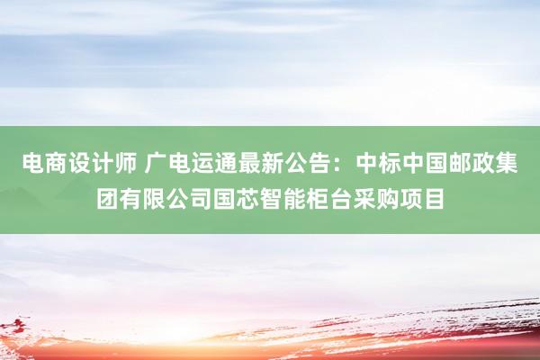 电商设计师 广电运通最新公告：中标中国邮政集团有限公司国芯智能柜台采购项目