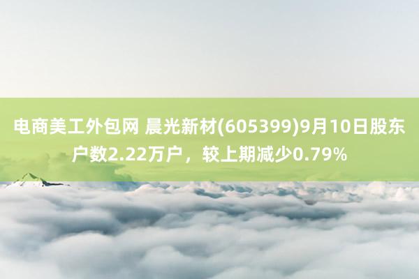 电商美工外包网 晨光新材(605399)9月10日股东户数2.22万户，较上期减少0.79%