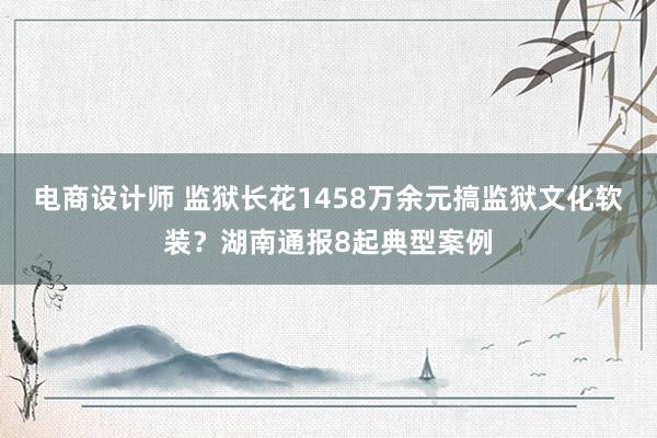 电商设计师 监狱长花1458万余元搞监狱文化软装？湖南通报8起典型案例